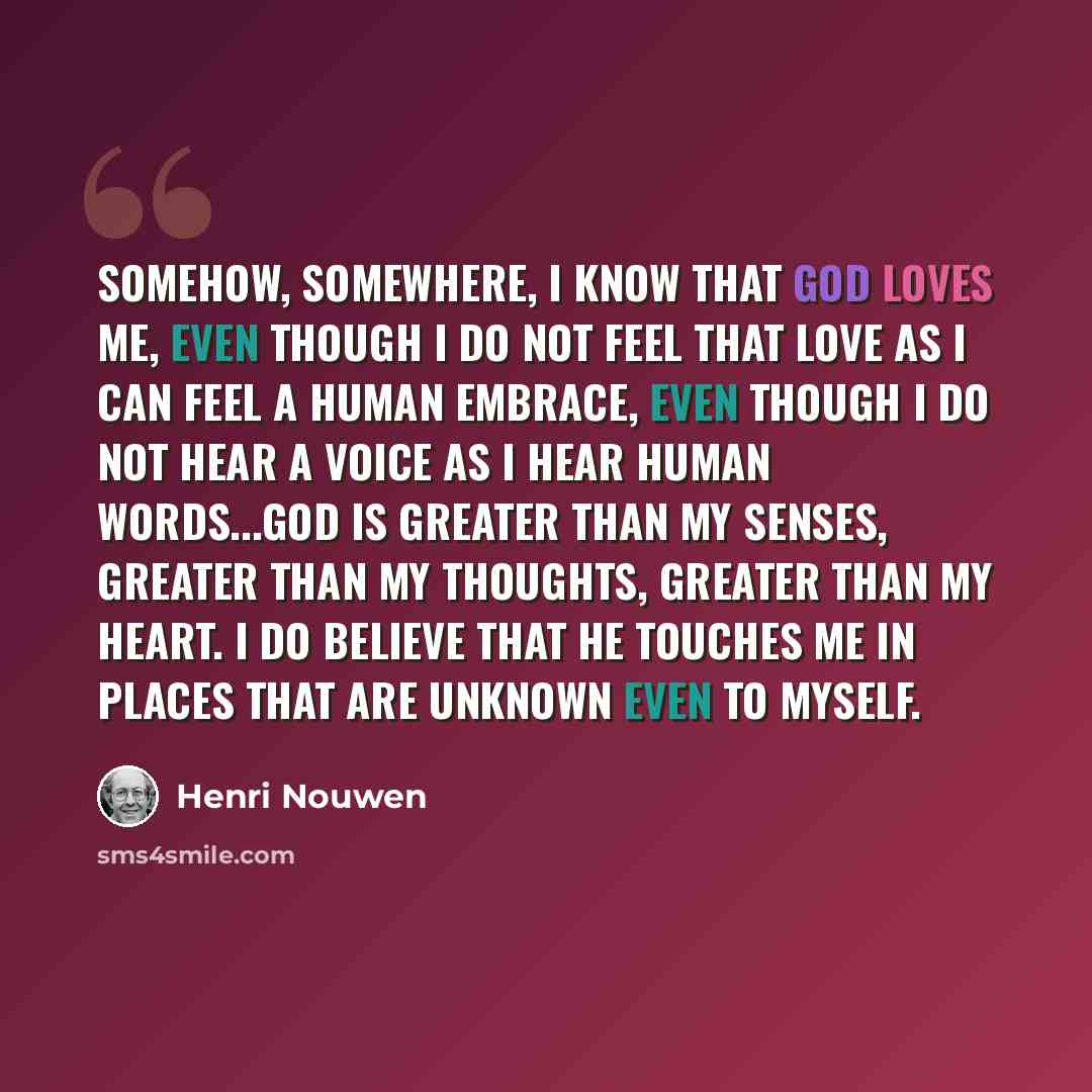 “Somehow, somewhere, I know that God loves me, even though I do not feel that love as I can feel a human embrace, even though I do not hear a voice as I hear human words...God is greater than my senses, greater than my thoughts, greater than my heart. I do believe that He touches me in places that…” quote by Henri Nouwen