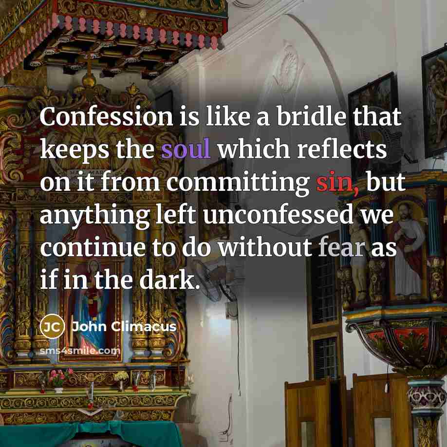 “Confession is like a bridle that keeps the soul which reflects on it from committing sin, but anything left unconfessed we continue to do without fear as if in the dark.” quote by John Climacus