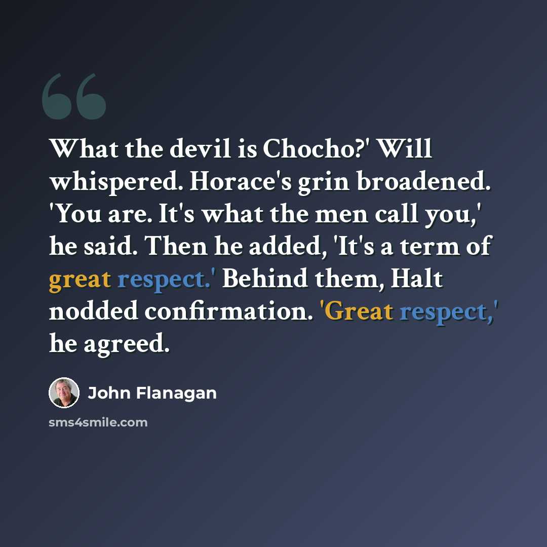“What the devil is Chocho?' Will whispered. Horace's grin broadened. 'You are. It's what the men call you,' he said. Then he added, 'It's a term of great respect.' Behind them, Halt nodded confirmation. 'Great respect,' he agreed.” quote by John Flanagan