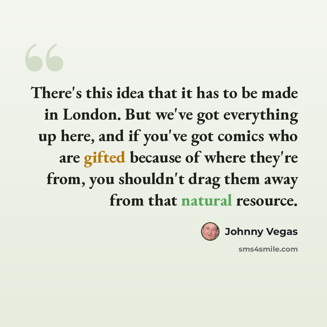 “There's this idea that it has to be made in London. But we've got everything up here, and if you've got comics who are gifted because of where they're from, you shouldn't drag them away from that natural resource.” quote by Johnny Vegas