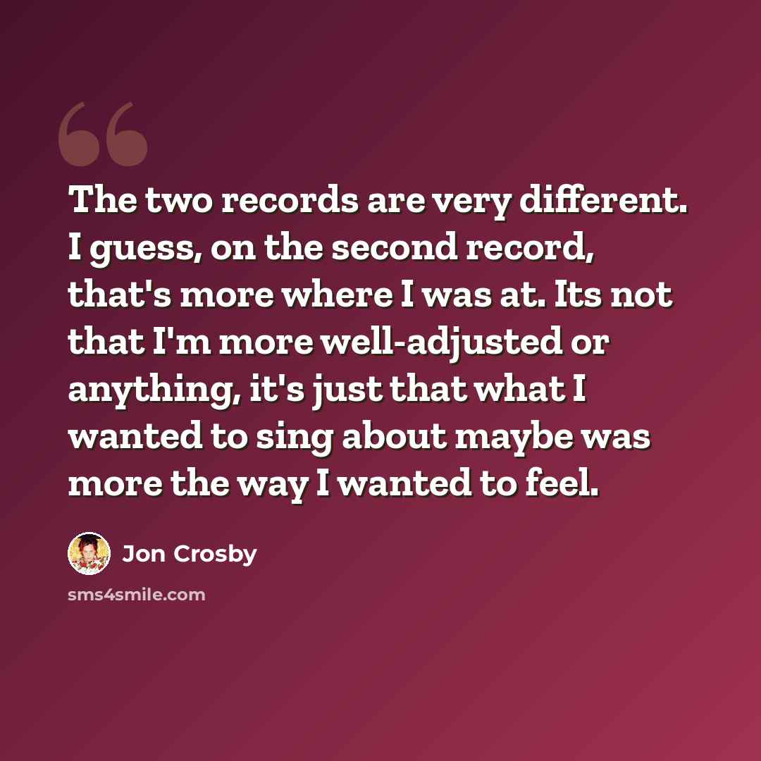 “The two records are very different. I guess, on the second record, that's more where I was at. Its not that I'm more well-adjusted or anything, it's just that what I wanted to sing about maybe was more the way I wanted to feel.” quote by Jon Crosby