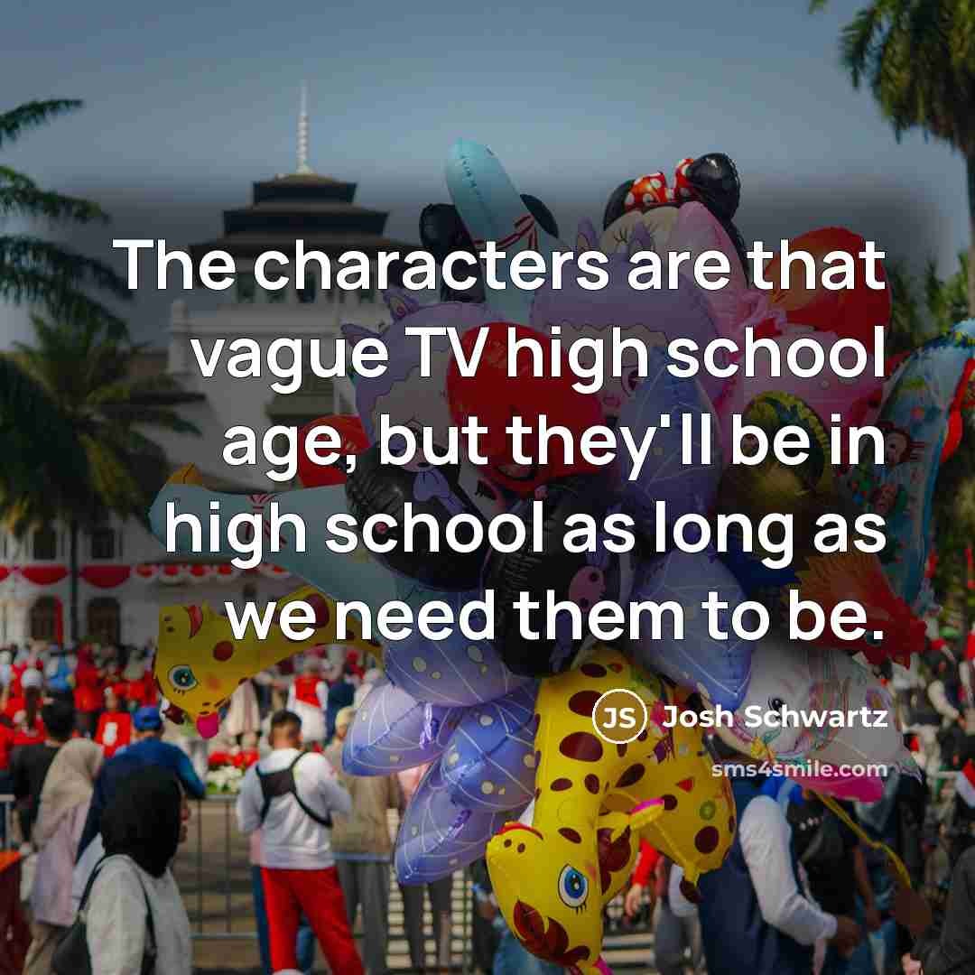 “The characters are that vague TV high school age, but they'll be in high school as long as we need them to be.” quote by Josh Schwartz