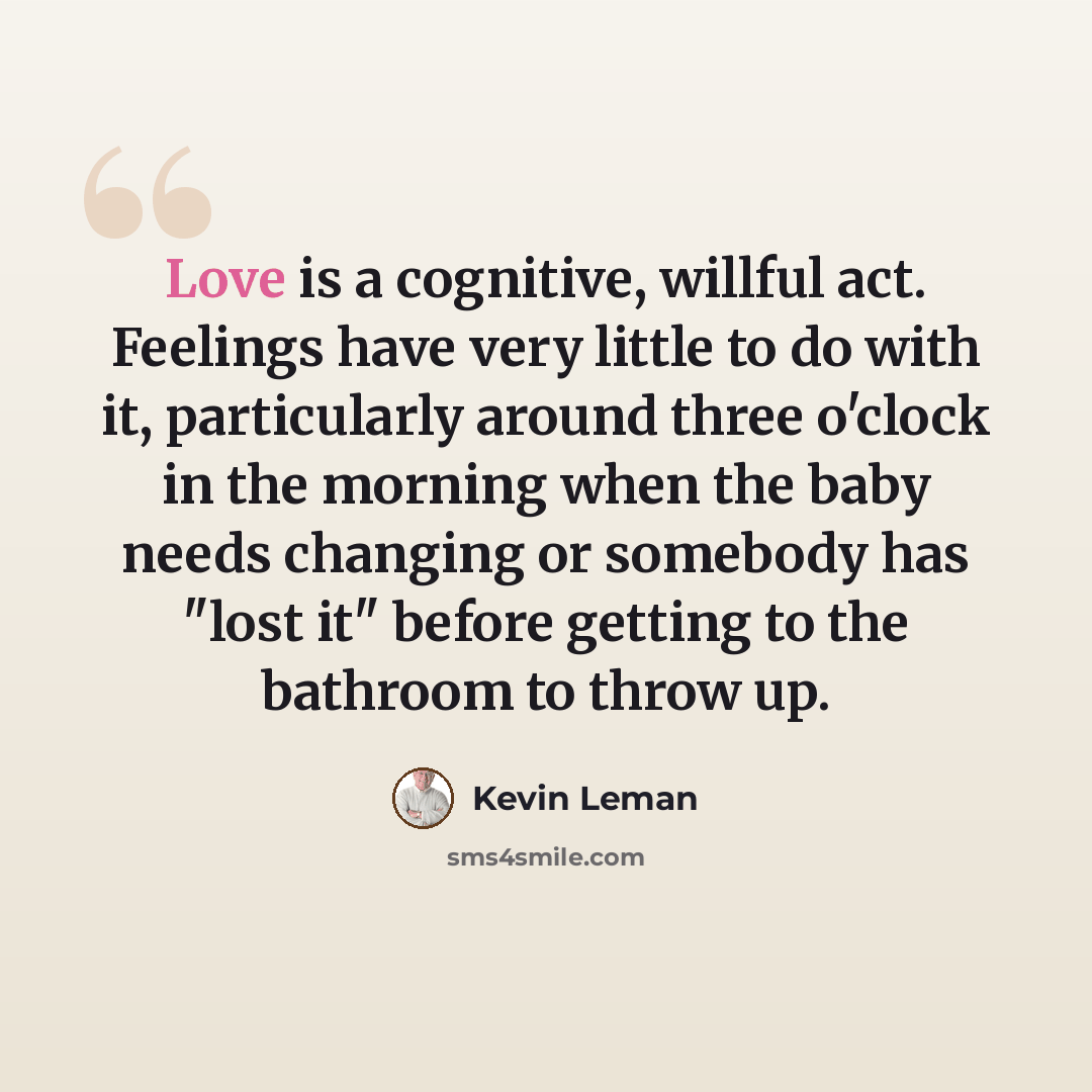 “Love is a cognitive, willful act. Feelings have very little to do with it, particularly around three o'clock in the morning when the baby needs changing or somebody has "lost it" before getting to the bathroom to throw up.” quote by Kevin Leman