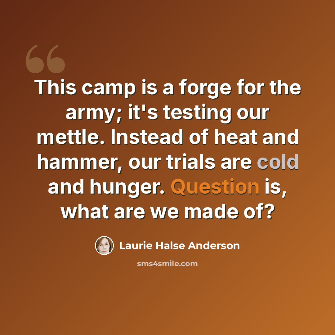 “This camp is a forge for the army; it's testing our mettle. Instead of heat and hammer, our trials are cold and hunger. Question is, what are we made of?” quote by Laurie Halse Anderson