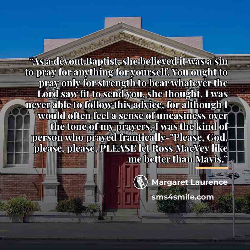 “As a devout Baptist, she believed it was a sin to pray for anything for yourself. You ought to pray only for strength to bear whatever the Lord saw fit to send you, she thought. I was never able to follow this advice, for although I would often feel a sense of uneasiness over the tone of my…” quote by Margaret Laurence