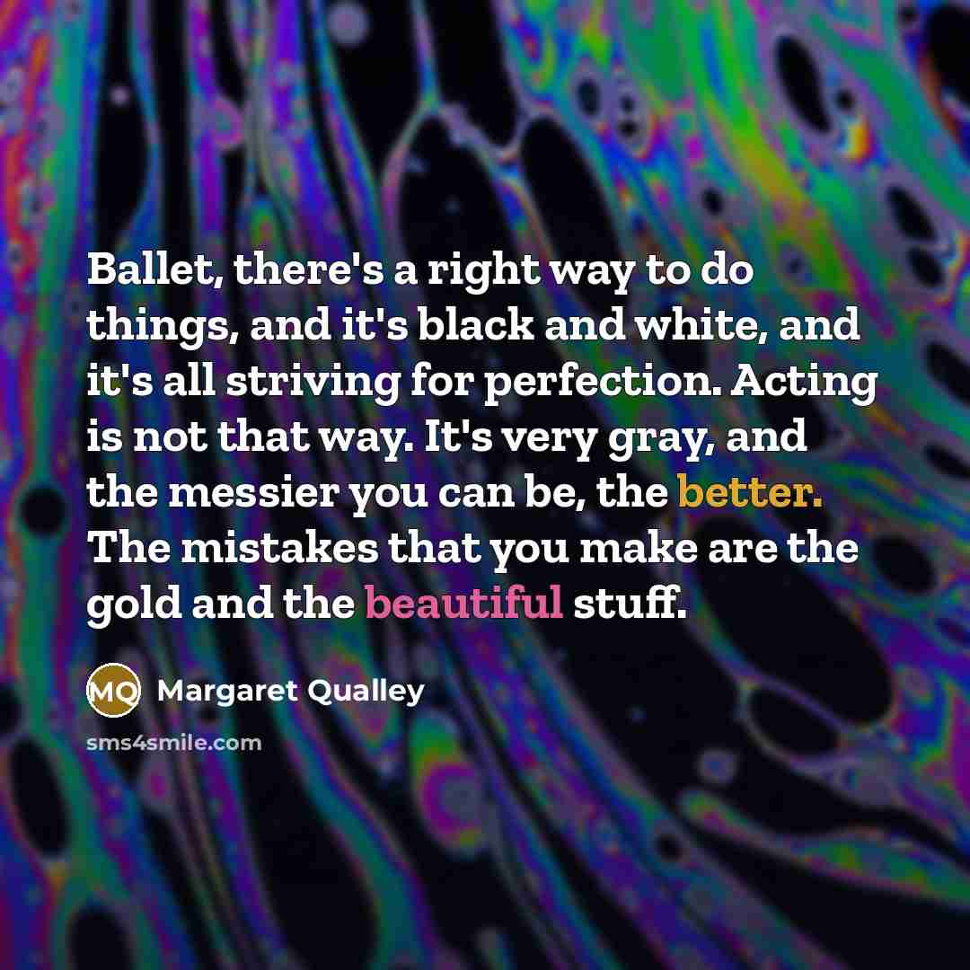 “Ballet, there's a right way to do things, and it's black and white, and it's all striving for perfection. Acting is not that way. It's very gray, and the messier you can be, the better. The mistakes that you make are the gold and the beautiful stuff.” quote by Margaret Qualley