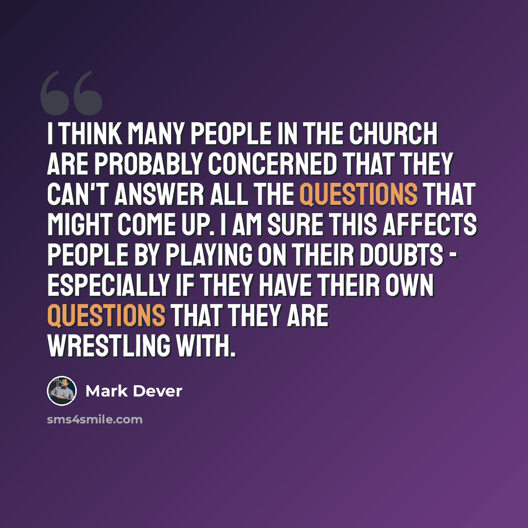 “I think many people in the church are probably concerned that they can't answer all the questions that might come up. I am sure this affects people by playing on their doubts - especially if they have their own questions that they are wrestling with.” quote by Mark Dever
