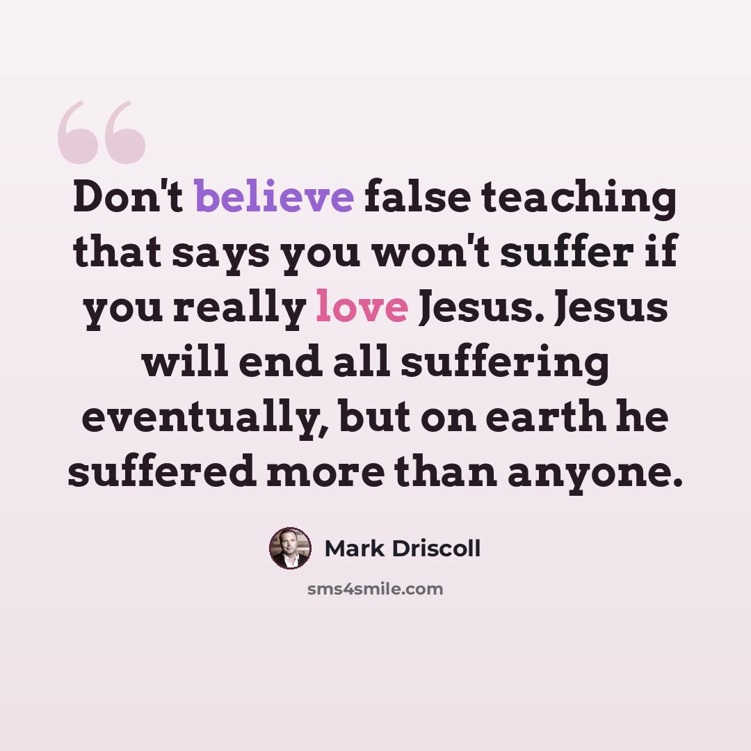 “Don't believe false teaching that says you won't suffer if you really love Jesus. Jesus will end all suffering eventually, but on earth he suffered more than anyone.” quote by Mark Driscoll