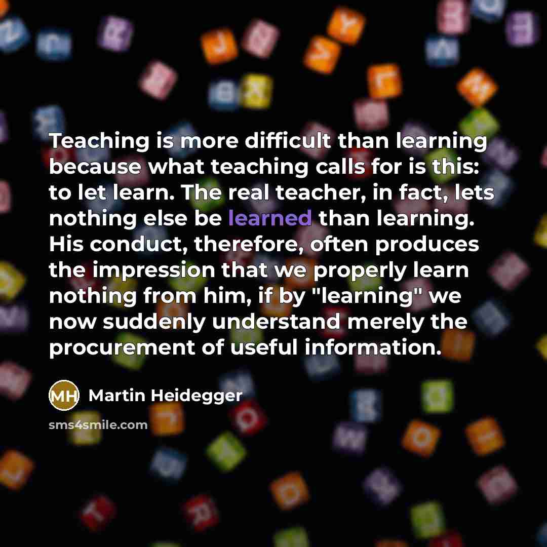 “Teaching is more difficult than learning because what teaching calls for is this: to let learn. The real teacher, in fact, lets nothing else be learned than learning. His conduct, therefore, often produces the impression that we properly learn nothing from him, if by "learning" we now suddenly…” quote by Martin Heidegger