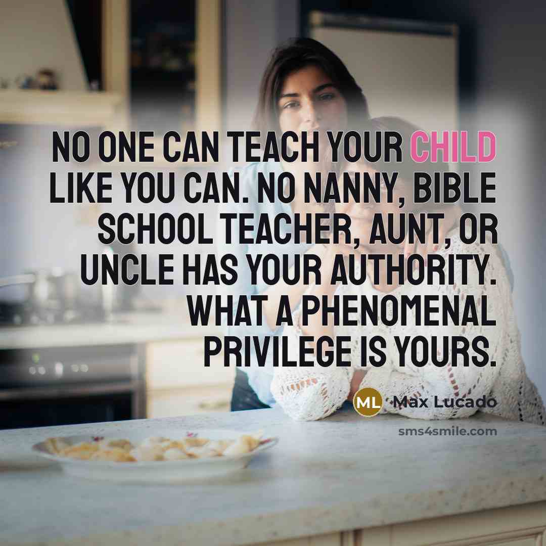 “No one can teach your child like you can. No nanny, Bible school teacher, aunt, or uncle has your authority. What a phenomenal privilege is yours.” quote by Max Lucado