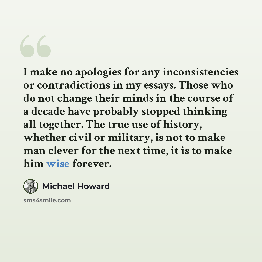 “I make no apologies for any inconsistencies or contradictions in my essays. Those who do not change their minds in the course of a decade have probably stopped thinking all together. The true use of history, whether civil or military, is not to make man clever for the next time, it is to make him…” quote by Michael Howard
