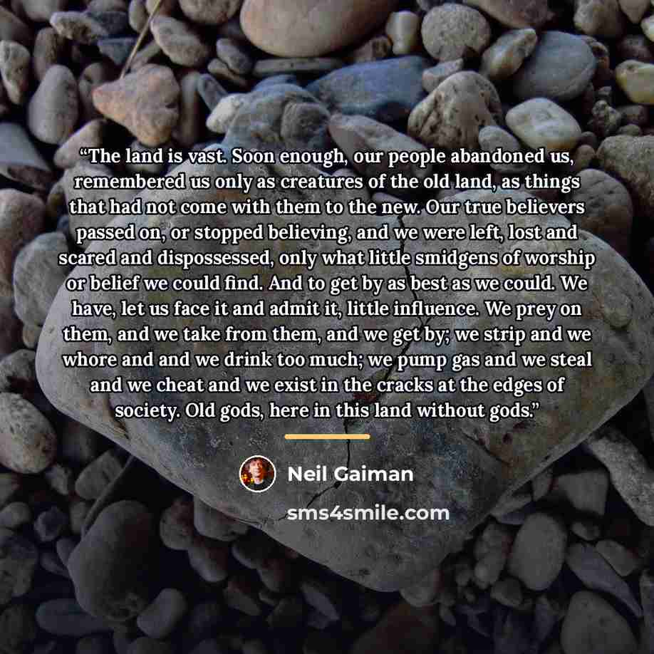 “The land is vast. Soon enough, our people abandoned us, remembered us only as creatures of the old land, as things that had not come with them to the new. Our true believers passed on, or stopped believing, and we were left, lost and scared and dispossessed, only what little smidgens of worship or…” quote by Neil Gaiman