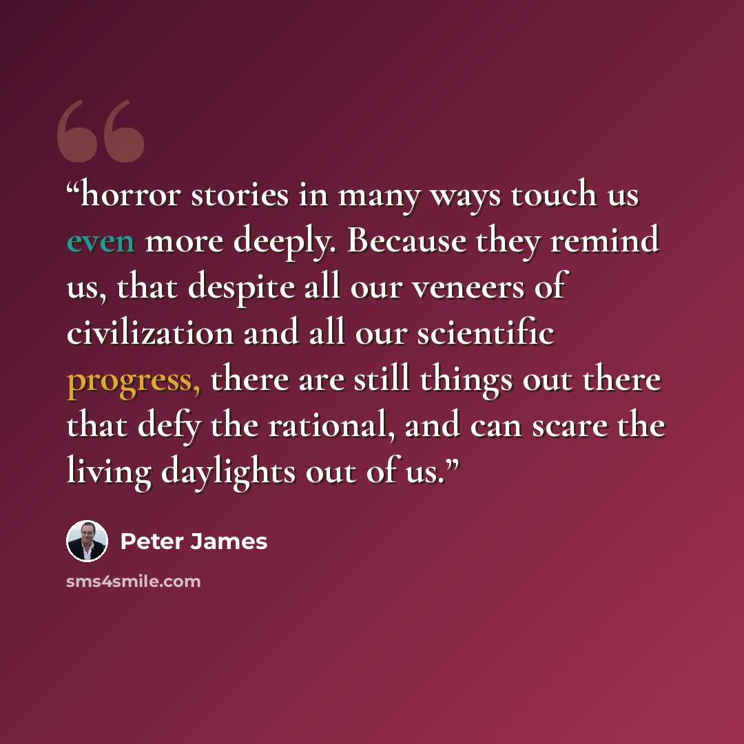“horror stories in many ways touch us even more deeply. Because they remind us, that despite all our veneers of civilization and all our scientific progress, there are still things out there that defy the rational, and can scare the living daylights out of us.” quote by Peter James