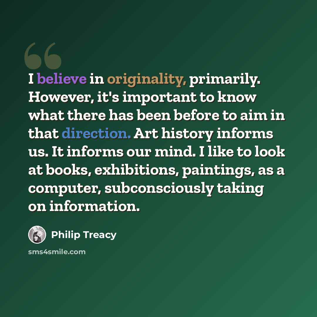 “I believe in originality, primarily. However, it's important to know what there has been before to aim in that direction. Art history informs us. It informs our mind. I like to look at books, exhibitions, paintings, as a computer, subconsciously taking on information.” quote by Philip Treacy