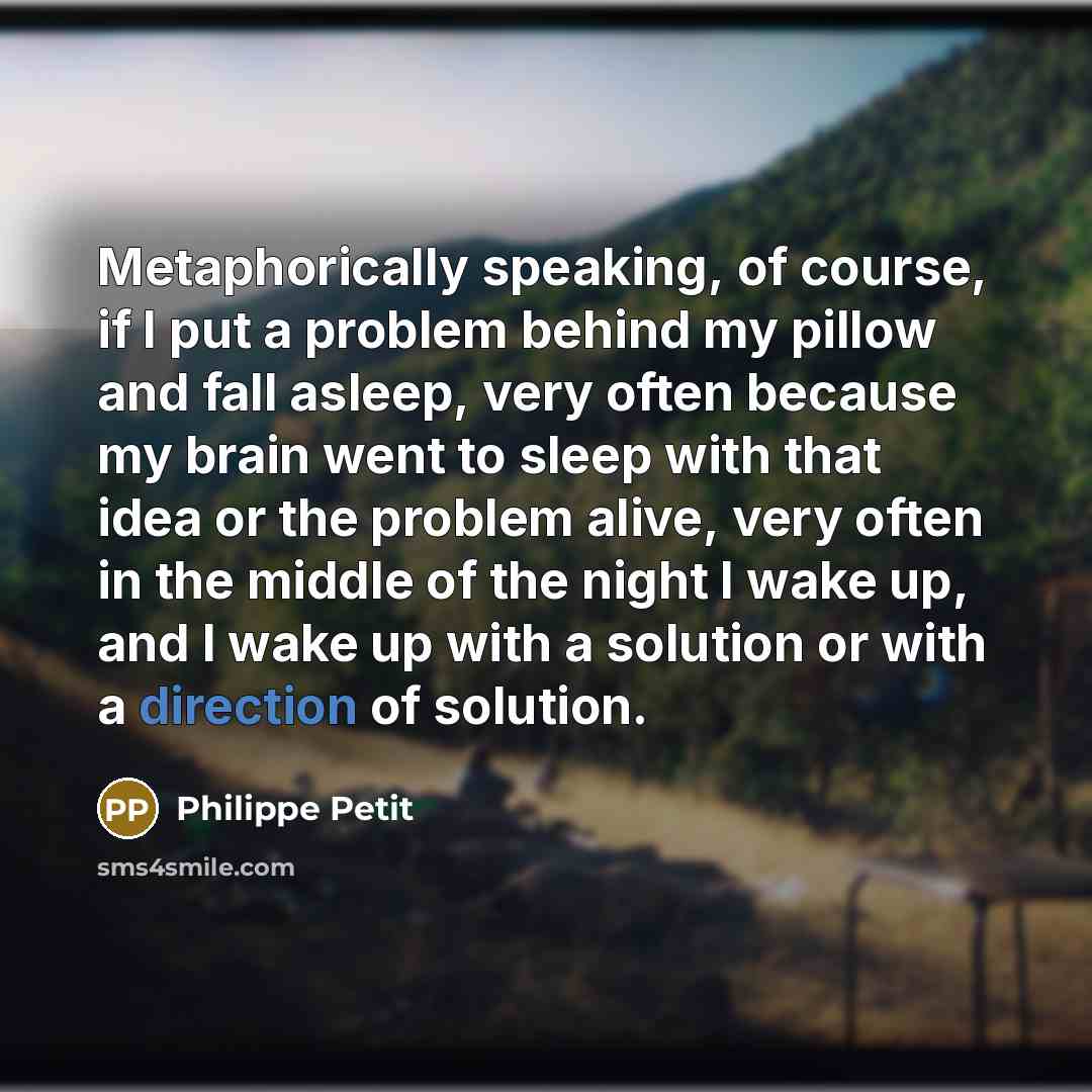 “Metaphorically speaking, of course, if I put a problem behind my pillow and fall asleep, very often because my brain went to sleep with that idea or the problem alive, very often in the middle of the night I wake up, and I wake up with a solution or with a direction of solution.” quote by Philippe Petit