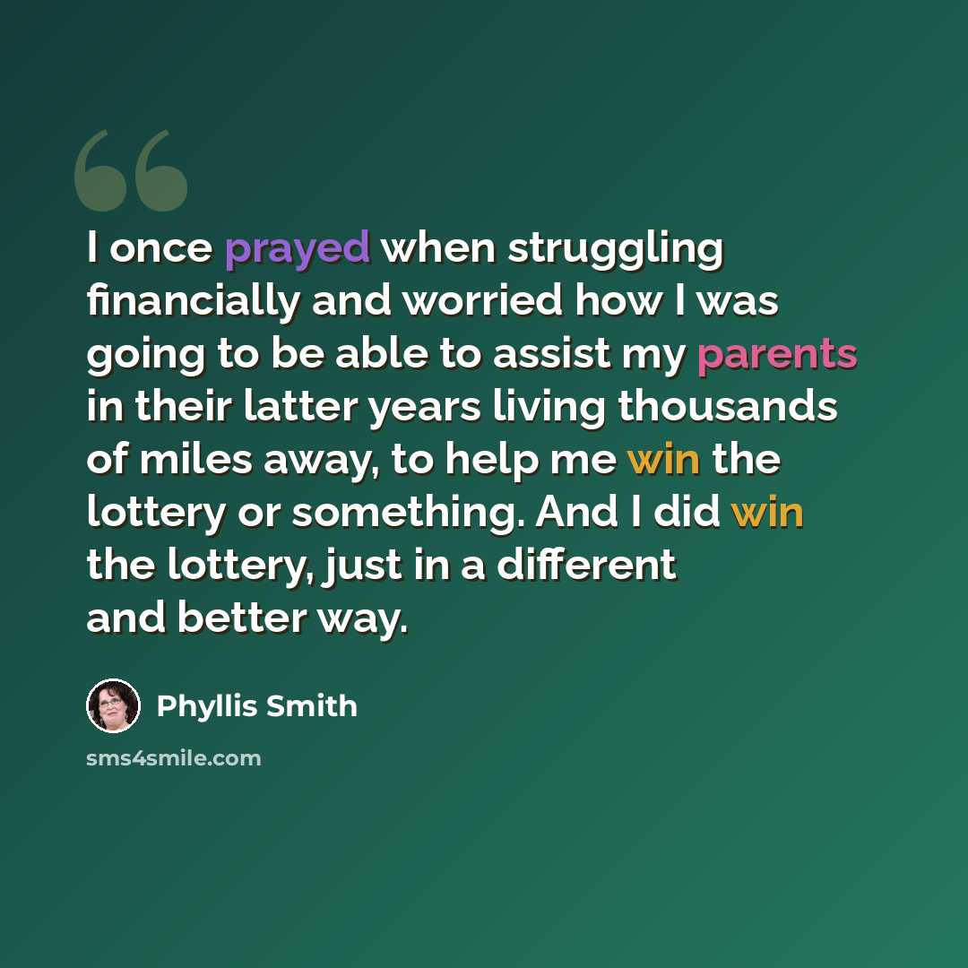 “I once prayed when struggling financially and worried how I was going to be able to assist my parents in their latter years living thousands of miles away, to help me win the lottery or something. And I did win the lottery, just in a different and better way.” quote by Phyllis Smith