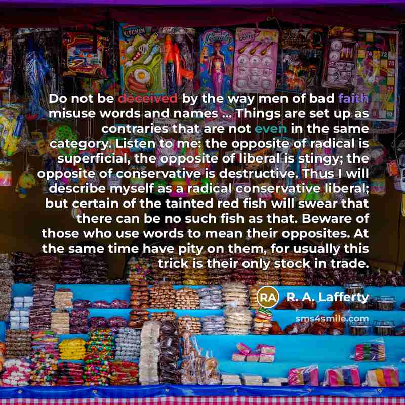“Do not be deceived by the way men of bad faith misuse words and names … Things are set up as contraries that are not even in the same category. Listen to me: the opposite of radical is superficial, the opposite of liberal is stingy; the opposite of conservative is destructive. Thus I will describe…” quote by R. A. Lafferty