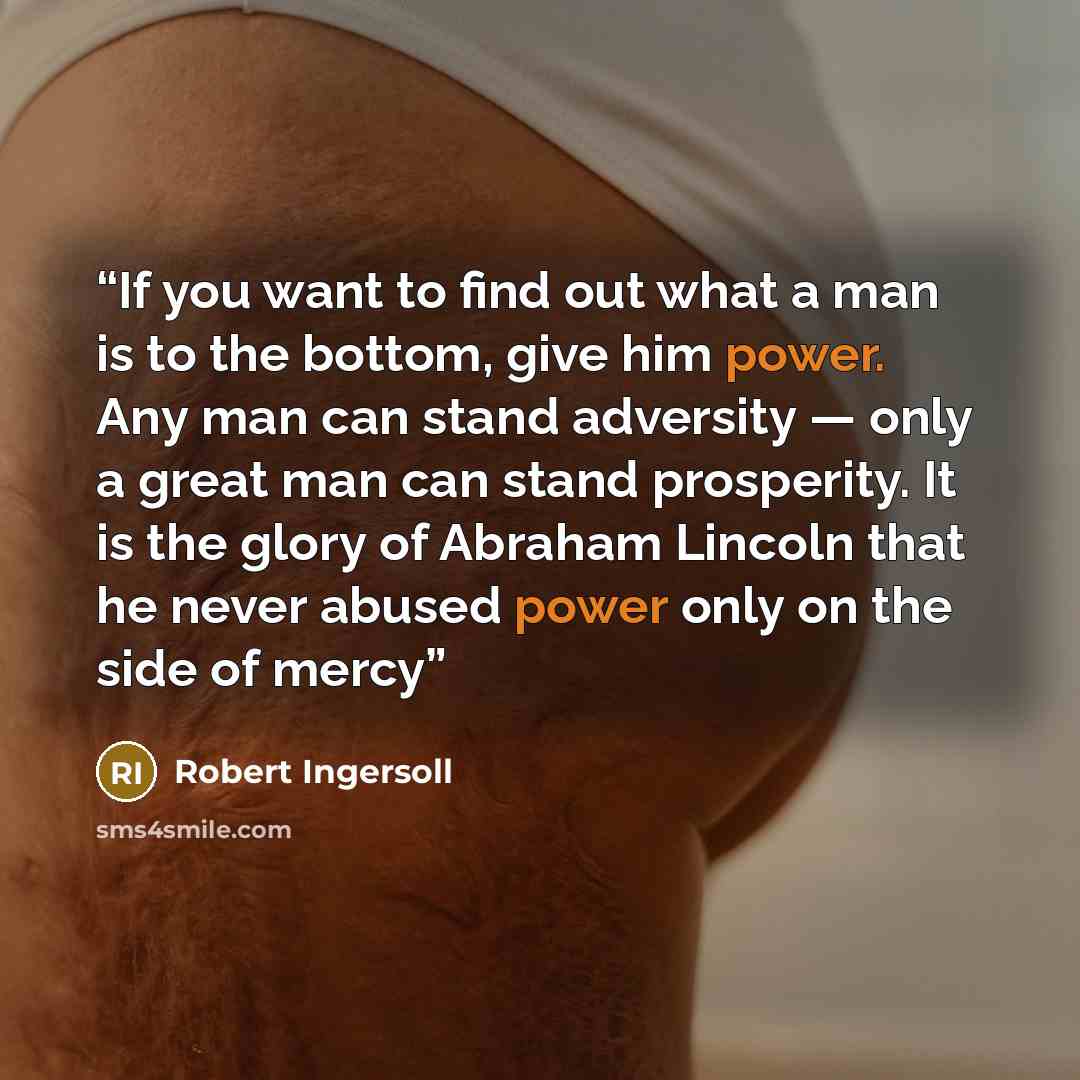 “If you want to find out what a man is to the bottom, give him power. Any man can stand adversity — only a great man can stand prosperity. It is the glory of Abraham Lincoln that he never abused power only on the side of mercy” quote by Robert Ingersoll