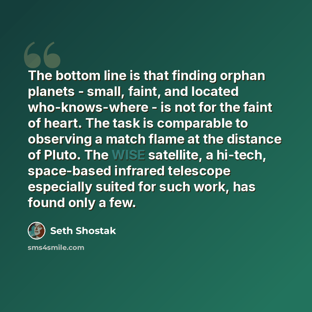 “The bottom line is that finding orphan planets - small, faint, and located who-knows-where - is not for the faint of heart. The task is comparable to observing a match flame at the distance of Pluto. The WISE satellite, a hi-tech, space-based infrared telescope especially suited for such work, has…” quote by Seth Shostak
