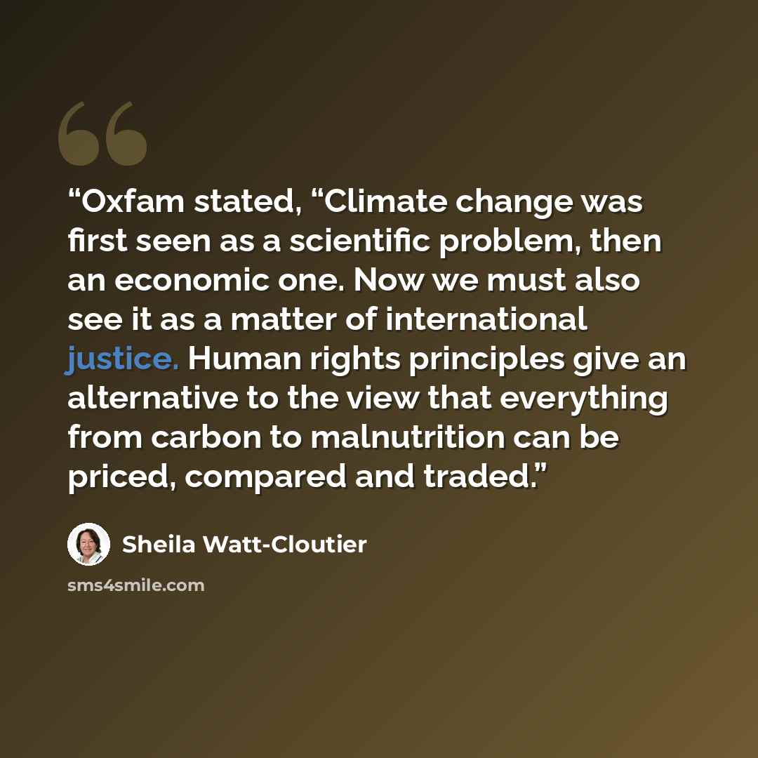 “Oxfam stated, “Climate change was first seen as a scientific problem, then an economic one. Now we must also see it as a matter of international justice. Human rights principles give an alternative to the view that everything from carbon to malnutrition can be priced, compared and traded.” quote by Sheila Watt-Cloutier