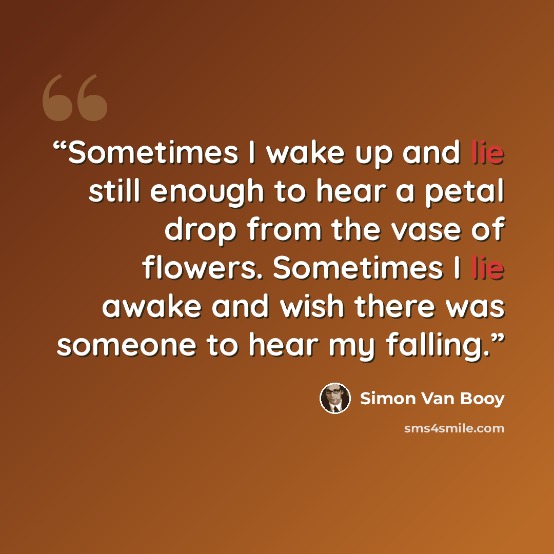 “Sometimes I wake up and lie still enough to hear a petal drop from the vase of flowers. Sometimes I lie awake and wish there was someone to hear my falling.” quote by Simon Van Booy