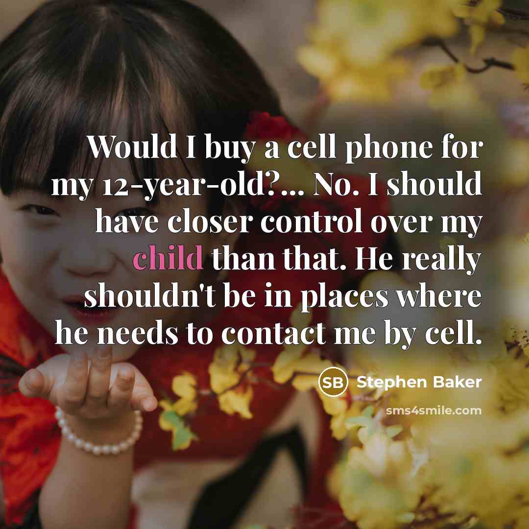 “Would I buy a cell phone for my 12-year-old?... No. I should have closer control over my child than that. He really shouldn't be in places where he needs to contact me by cell.” quote by Stephen Baker