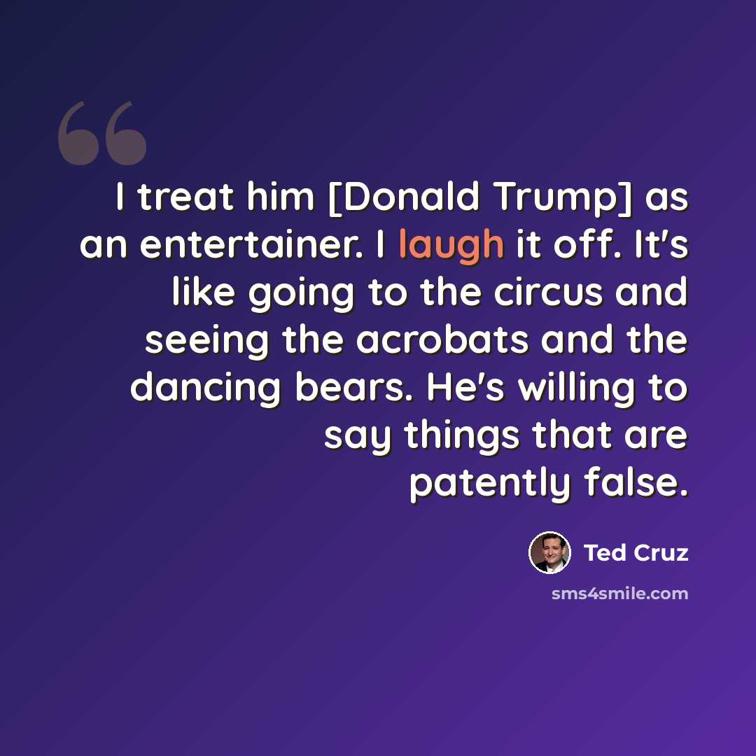 “I treat him [Donald Trump] as an entertainer. I laugh it off. It's like going to the circus and seeing the acrobats and the dancing bears. He's willing to say things that are patently false.” quote by Ted Cruz
