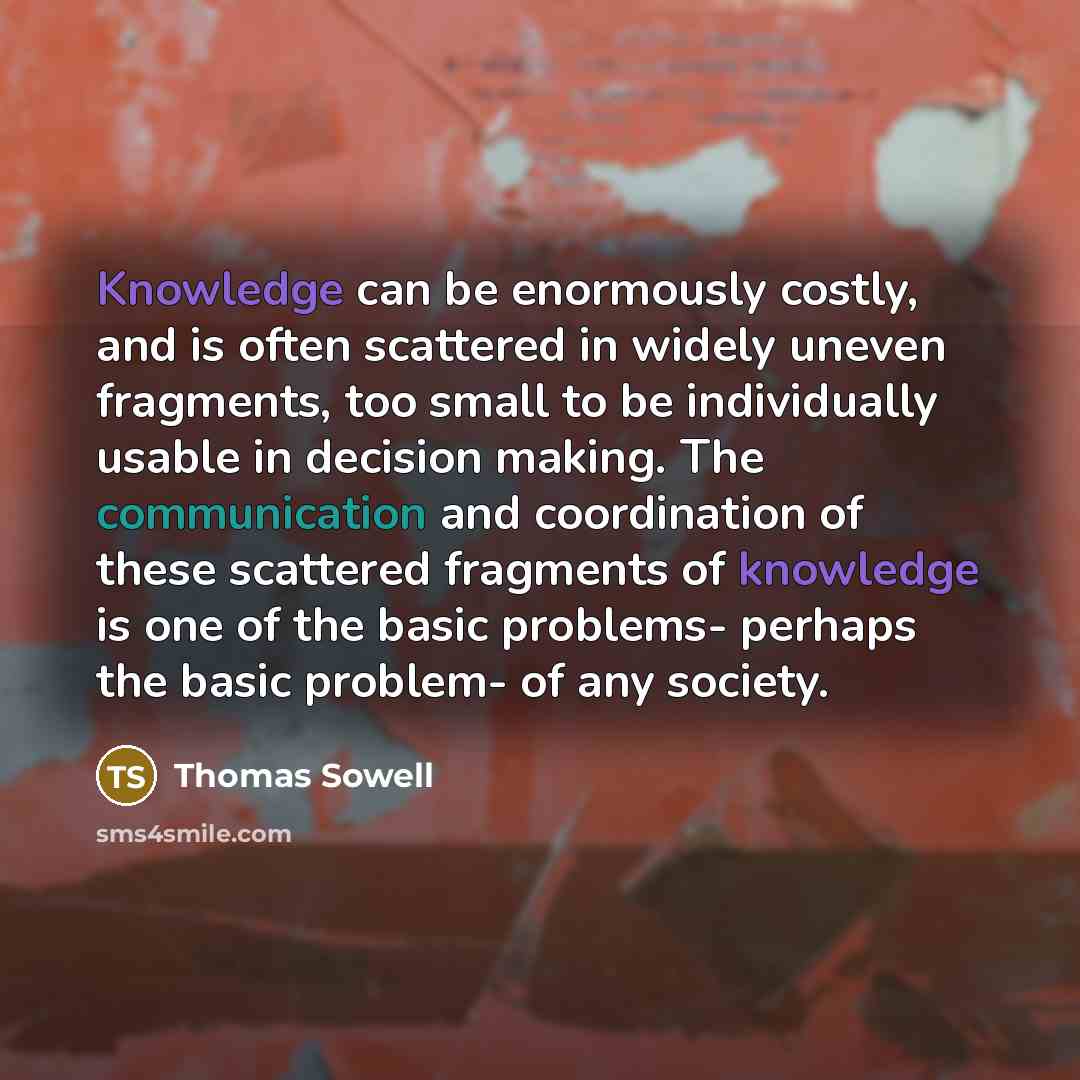 “Knowledge can be enormously costly, and is often scattered in widely uneven fragments, too small to be individually usable in decision making. The communication and coordination of these scattered fragments of knowledge is one of the basic problems- perhaps the basic problem- of any society.” quote by Thomas Sowell