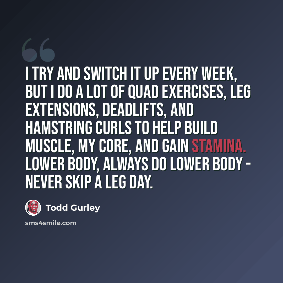 “I try and switch it up every week, but I do a lot of quad exercises, leg extensions, deadlifts, and hamstring curls to help build muscle, my core, and gain stamina. Lower body, always do lower body - never skip a leg day.” quote by Todd Gurley