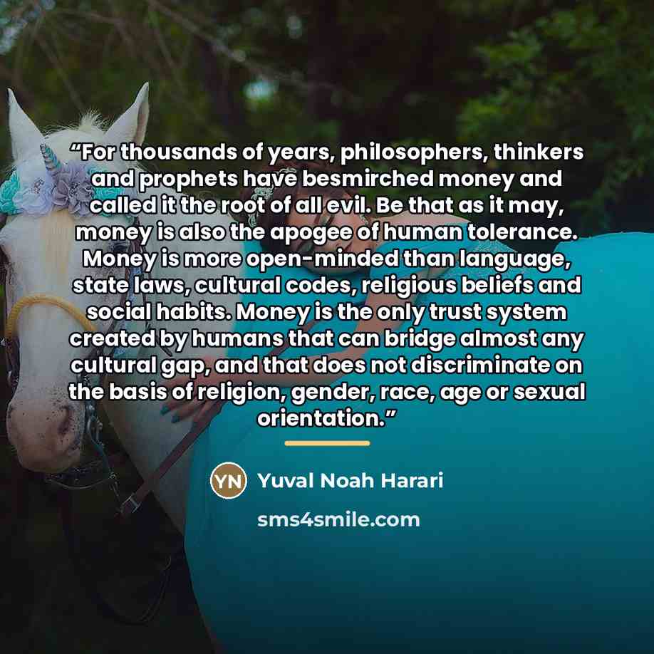 “For thousands of years, philosophers, thinkers and prophets have besmirched money and called it the root of all evil. Be that as it may, money is also the apogee of human tolerance. Money is more open-minded than language, state laws, cultural codes, religious beliefs and social habits. Money is…” quote by Yuval Noah Harari