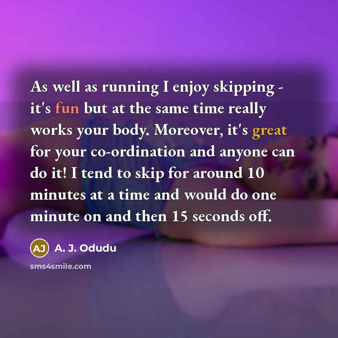 “As well as running I enjoy skipping - it's fun but at the same time really works your body. Moreover, it's great for your co-ordination and anyone can do it! I tend to skip for around 10 minutes at a time and would do one minute on and then 15 seconds off.” quote by A. J. Odudu