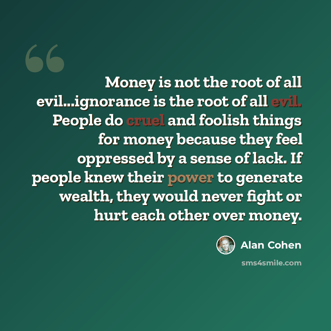 “Money is not the root of all evil...ignorance is the root of all evil. People do cruel and foolish things for money because they feel oppressed by a sense of lack. If people knew their power to generate wealth, they would never fight or hurt each other over money.” quote by Alan Cohen