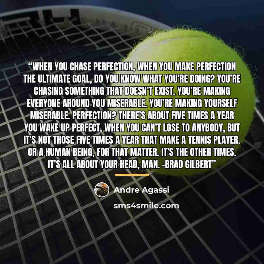 “When you chase perfection, when you make perfection the ultimate goal, do you know what you’re doing? You’re chasing something that doesn’t exist. You’re making everyone around you miserable. You’re making yourself miserable. Perfection? There’s about five times a year you wake up perfect, when…” quote by Andre Agassi