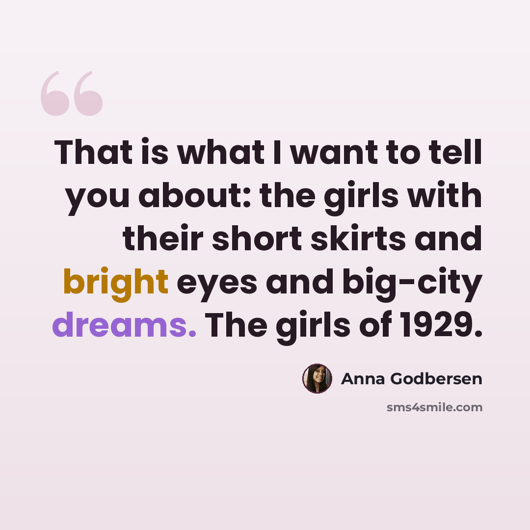 “That is what I want to tell you about: the girls with their short skirts and bright eyes and big-city dreams. The girls of 1929.” quote by Anna Godbersen