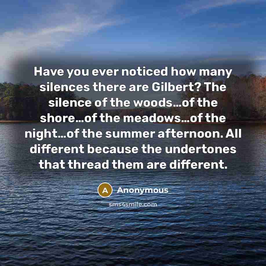 “Have you ever noticed how many silences there are Gilbert? The silence of the woods…of the shore…of the meadows…of the night…of the summer afternoon. All different because the undertones that thread them are different.” quote by Anonymous