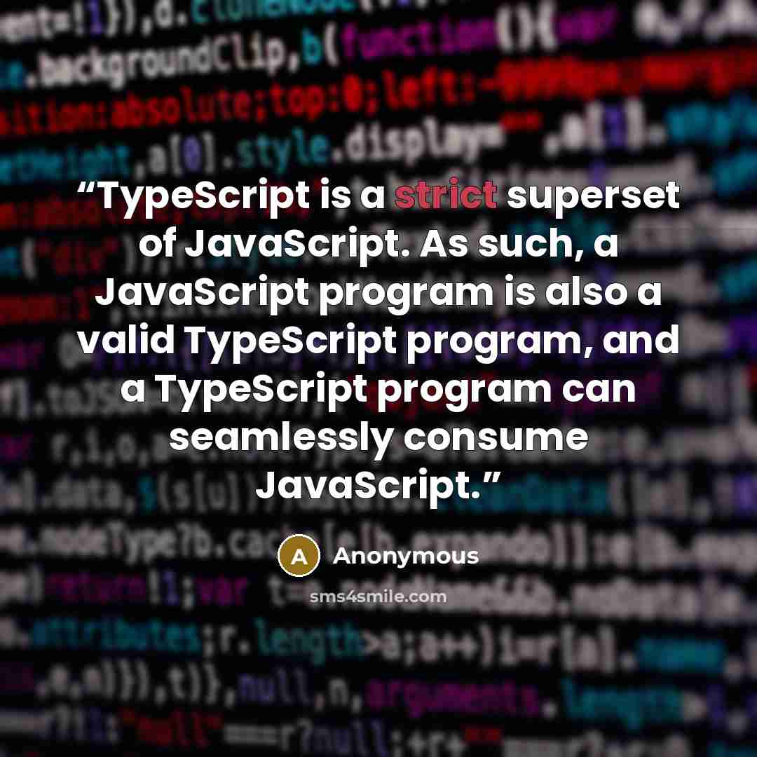 “TypeScript is a strict superset of JavaScript. As such, a JavaScript program is also a valid TypeScript program, and a TypeScript program can seamlessly consume JavaScript.” quote by Anonymous