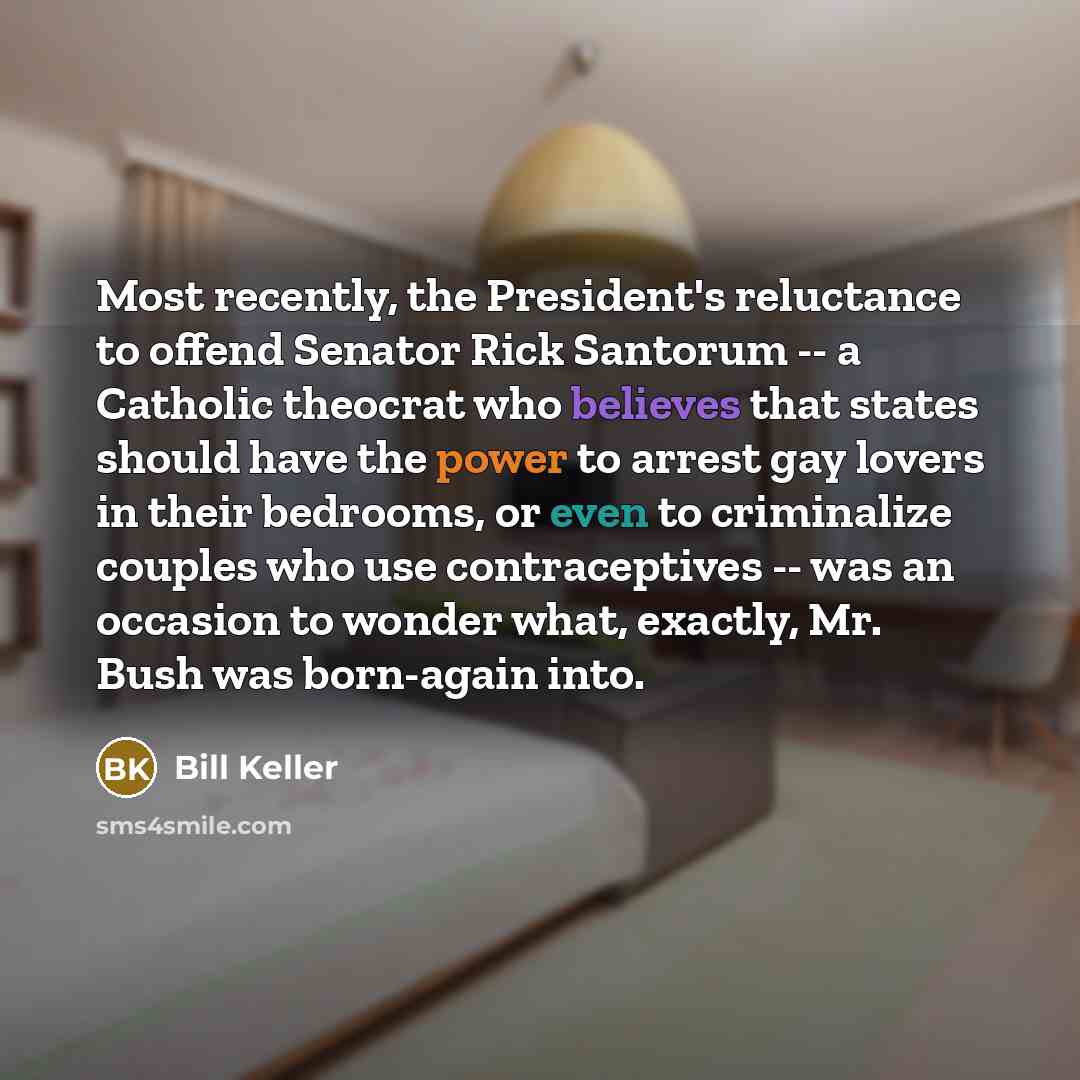 “Most recently, the President's reluctance to offend Senator Rick Santorum -- a Catholic theocrat who believes that states should have the power to arrest gay lovers in their bedrooms, or even to criminalize couples who use contraceptives -- was an occasion to wonder what, exactly, Mr. Bush was…” quote by Bill Keller