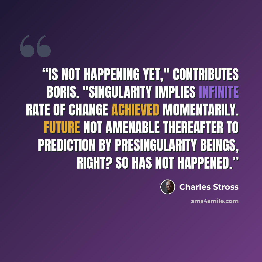 “Is not happening yet," contributes Boris. "Singularity implies infinite rate of change achieved momentarily. Future not amenable thereafter to prediction by presingularity beings, right? So has not happened.” quote by Charles Stross