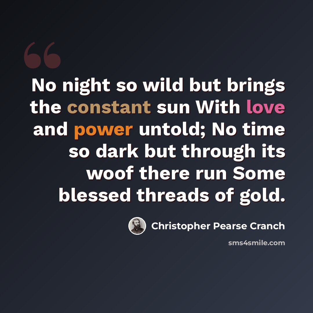 “No night so wild but brings the constant sun With love and power untold; No time so dark but through its woof there run Some blessed threads of gold.” quote by Christopher Pearse Cranch