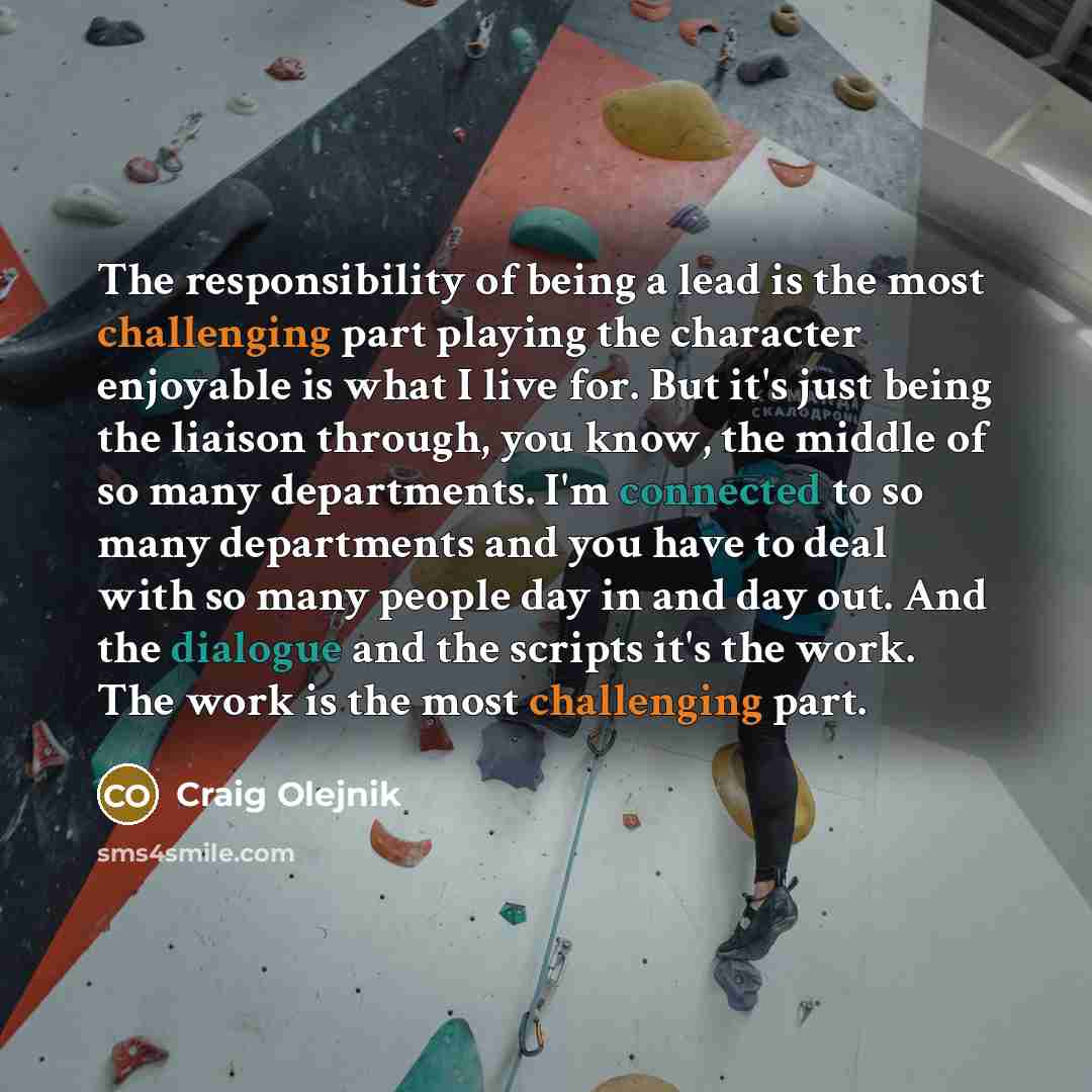 “The responsibility of being a lead is the most challenging part playing the character enjoyable is what I live for. But it's just being the liaison through, you know, the middle of so many departments. I'm connected to so many departments and you have to deal with so many people day in and day…” quote by Craig Olejnik