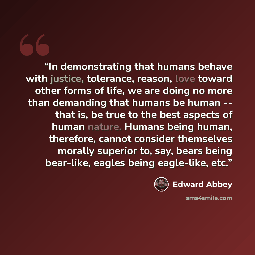 “In demonstrating that humans behave with justice, tolerance, reason, love toward other forms of life, we are doing no more than demanding that humans be human -- that is, be true to the best aspects of human nature. Humans being human, therefore, cannot consider themselves morally superior to…” quote by Edward Abbey