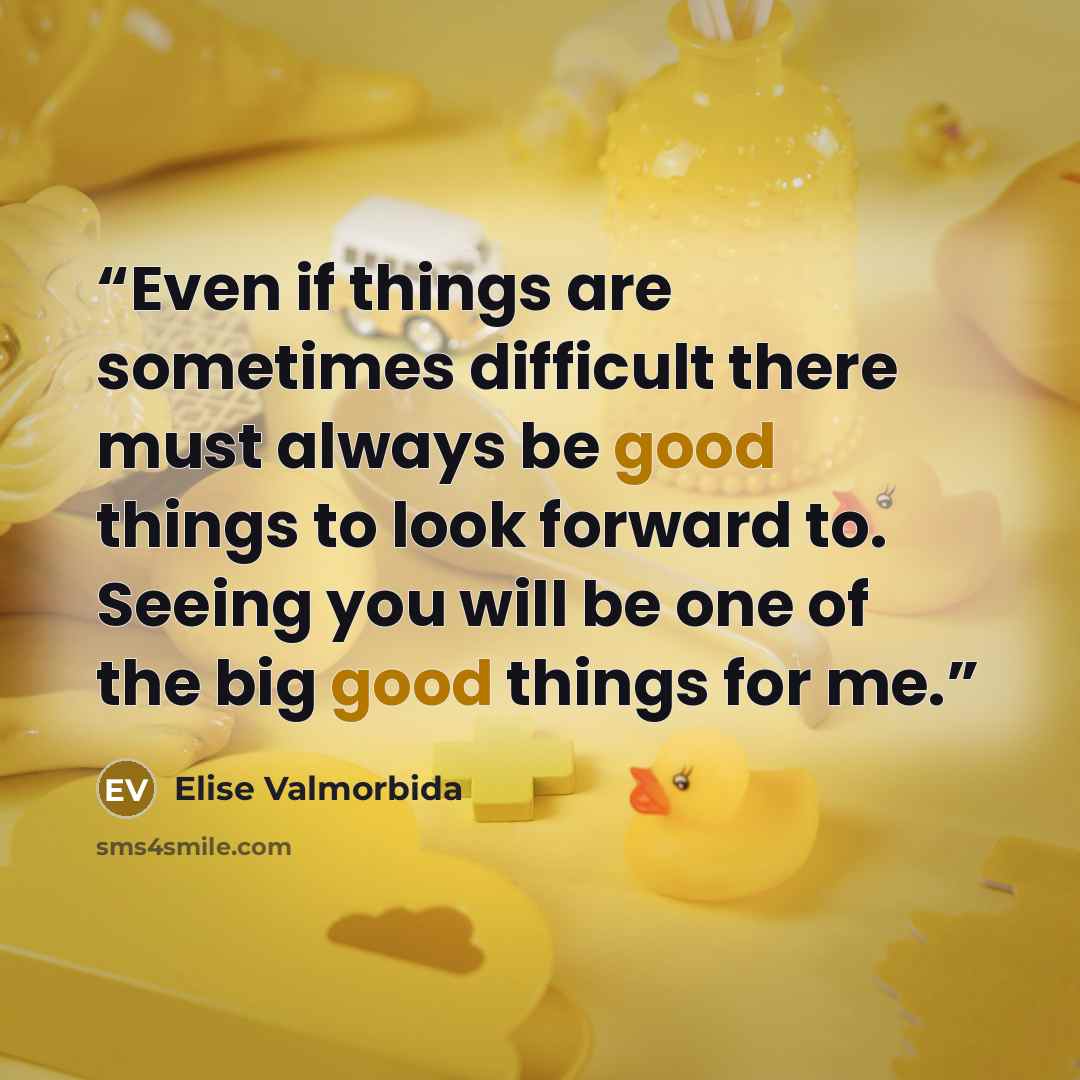 “Even if things are sometimes difficult there must always be good things to look forward to. Seeing you will be one of the big good things for me.” quote by Elise Valmorbida
