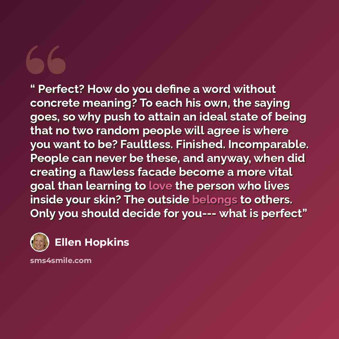 “Perfect? How do you define a word without concrete meaning? To each his own, the saying goes, so why push to attain an ideal state of being that no two random people will agree is where you want to be? Faultless. Finished. Incomparable. People can never be these, and anyway, when did creating a…” quote by Ellen Hopkins