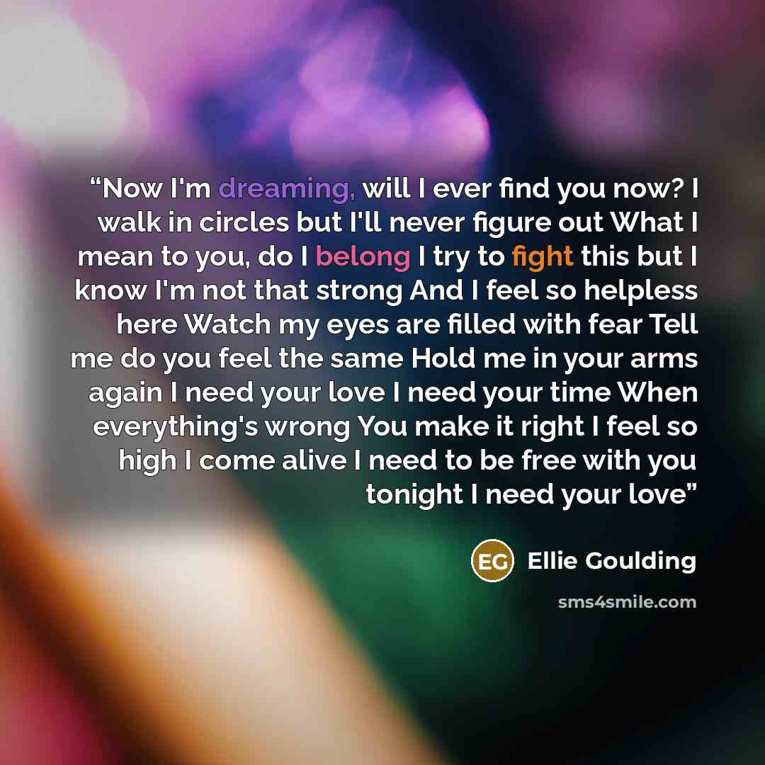 “Now I'm dreaming, will I ever find you now? I walk in circles but I'll never figure out What I mean to you, do I belong I try to fight this but I know I'm not that strong And I feel so helpless here Watch my eyes are filled with fear Tell me do you feel the same Hold me in your arms again I need…” quote by Ellie Goulding