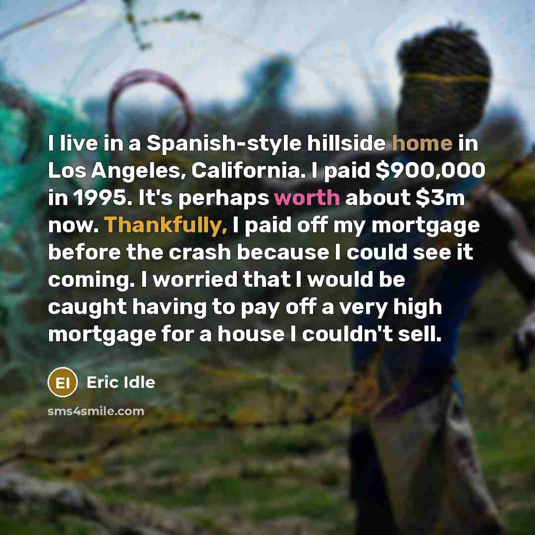 “I live in a Spanish-style hillside home in Los Angeles, California. I paid $900,000 in 1995. It's perhaps worth about $3m now. Thankfully, I paid off my mortgage before the crash because I could see it coming. I worried that I would be caught having to pay off a very high mortgage for a house I…” quote by Eric Idle
