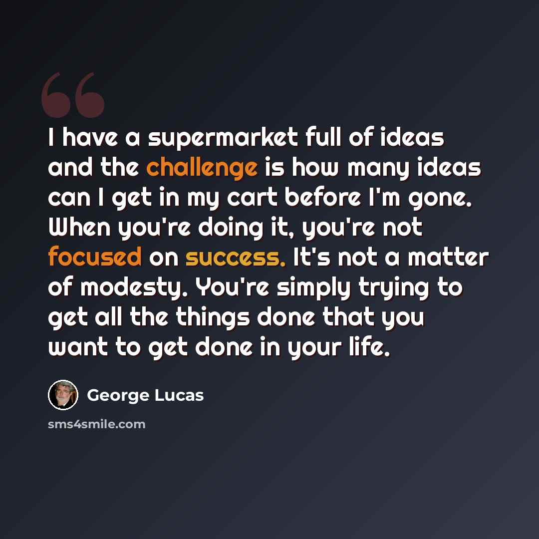 “I have a supermarket full of ideas and the challenge is how many ideas can I get in my cart before I'm gone. When you're doing it, you're not focused on success. It's not a matter of modesty. You're simply trying to get all the things done that you want to get done in your life.” quote by George Lucas