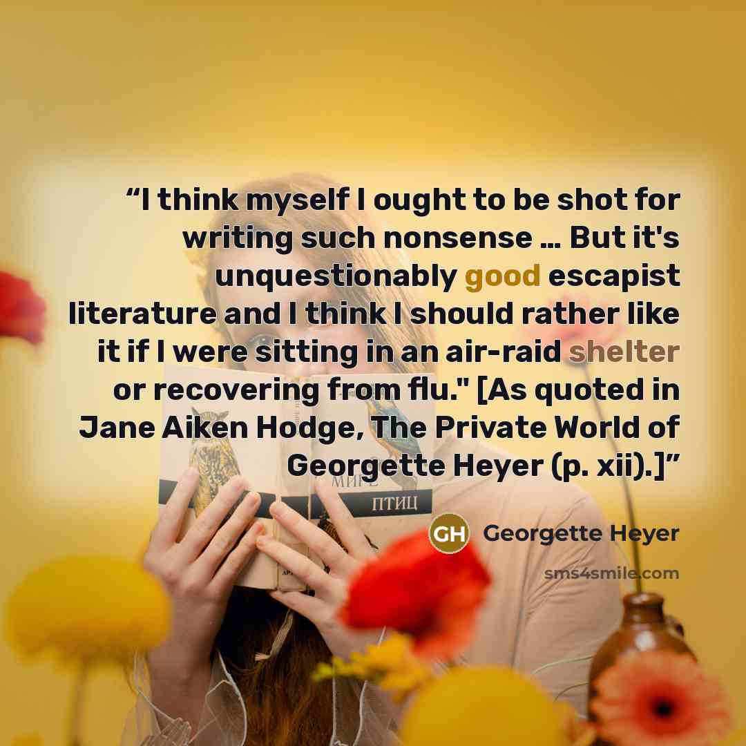 “I think myself I ought to be shot for writing such nonsense … But it's unquestionably good escapist literature and I think I should rather like it if I were sitting in an air-raid shelter or recovering from flu." [As quoted in Jane Aiken Hodge, The Private World of Georgette Heyer (p. xii).]” quote by Georgette Heyer
