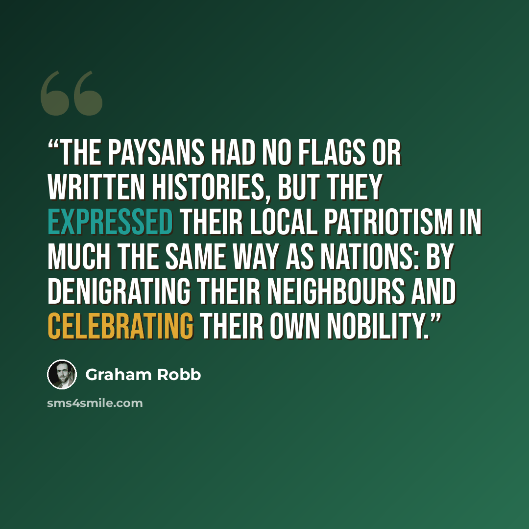 “The paysans had no flags or written histories, but they expressed their local patriotism in much the same way as nations: by denigrating their neighbours and celebrating their own nobility.” quote by Graham Robb