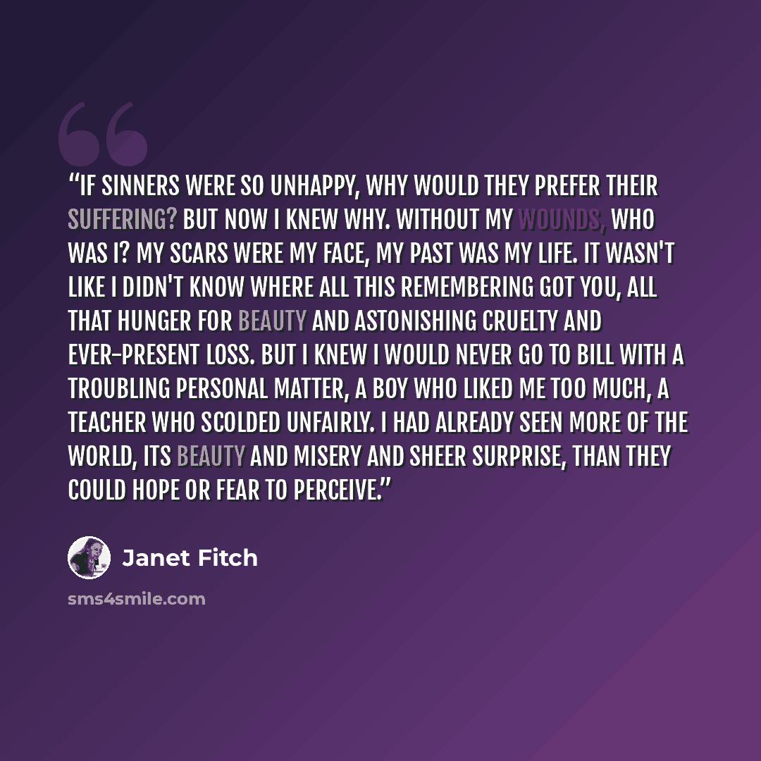 “If sinners were so unhappy, why would they prefer their suffering? But now I knew why. Without my wounds, who was I? My scars were my face, my past was my life. It wasn't like I didn't know where all this remembering got you, all that hunger for beauty and astonishing cruelty and ever-present…” quote by Janet Fitch