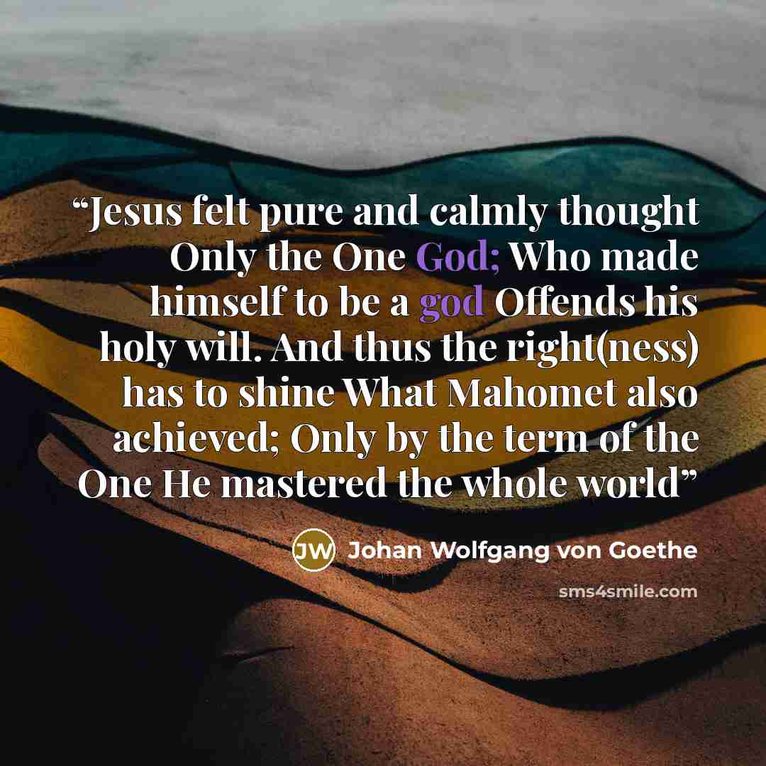 “Jesus felt pure and calmly thought Only the One God; Who made himself to be a god Offends his holy will. And thus the right(ness) has to shine What Mahomet also achieved; Only by the term of the One He mastered the whole world” quote by Johan Wolfgang von Goethe